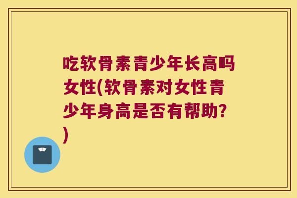 吃软骨素青少年长高吗女性(软骨素对女性青少年身高是否有帮助?) 吃软骨素青少年长高吗女性(软骨素对女性青少年身高是否有帮助?)