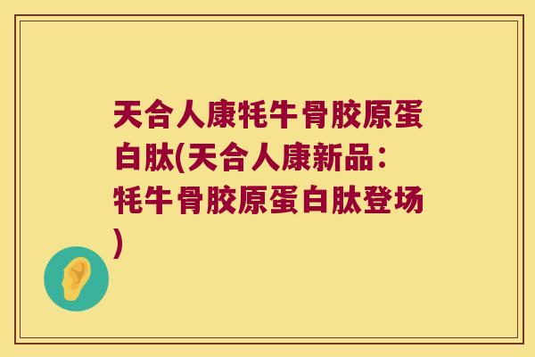 天合人康牦牛骨胶原蛋白肽(天合人康新品：牦牛骨胶原蛋白肽登场)