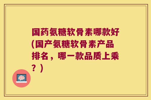 国药氨糖软骨素哪款好(国产氨糖软骨素产品排名,哪一款品质上乘?) 国药氨糖软骨素哪款好(国产氨糖软骨素产品排名,哪一款品质上乘?)