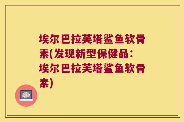 埃尔巴拉芙塔鲨鱼软骨素(发现新型保健品:埃尔巴拉芙塔鲨鱼软骨素) 埃尔巴拉芙塔鲨鱼软骨素(发现新型保健品:埃尔巴拉芙塔鲨鱼软骨素)