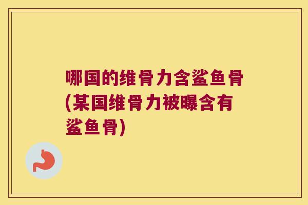 哪国的维骨力含鲨鱼骨(某国维骨力被曝含有鲨鱼骨)