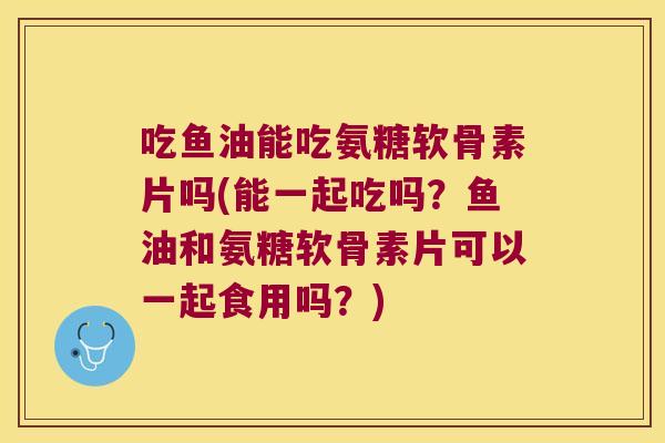 吃鱼油能吃氨糖软骨素片吗(能一起吃吗?鱼油和氨糖软骨素片可以一起食用吗?) 吃鱼油能吃氨糖软骨素片吗(能一起吃吗?鱼油和氨糖软骨素片可以一起食用吗?)