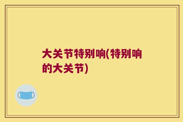 大关节特别响(特别响的大关节)