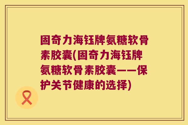 固奇力海钰牌氨糖软骨素胶囊(固奇力海钰牌氨糖软骨素胶囊——保护关节健康的选择) 固奇力海钰牌氨糖软骨素胶囊(固奇力海钰牌氨糖软骨素胶囊——保护关节健康的选择)