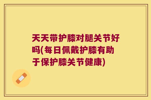天天带护膝对腿关节好吗(每日佩戴护膝有助于保护膝关节健康)
