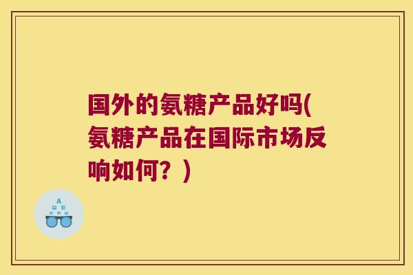 国外的氨糖产品好吗(氨糖产品在国际市场反响如何？)