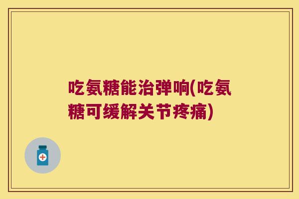 吃氨糖能弹响(吃氨糖可缓解关节)