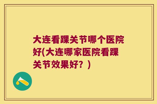 大连看踝关节哪个医院好(大连哪家医院看踝关节效果好？)