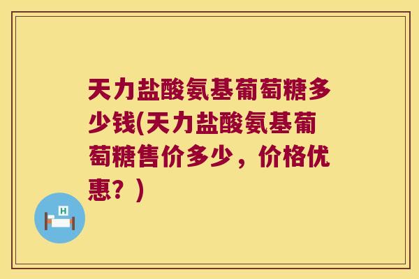 天力盐酸氨基葡萄糖多少钱(天力盐酸氨基葡萄糖售价多少,价格优惠?) 天力盐酸氨基葡萄糖多少钱(天力盐酸氨基葡萄糖售价多少,价格优惠?)