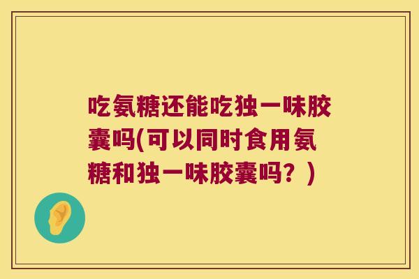 吃氨糖还能吃独一味胶囊吗(可以同时食用氨糖和独一味胶囊吗？)