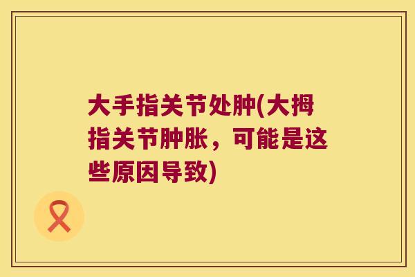 大手指关节处肿(大拇指关节，可能是这些原因导致)
