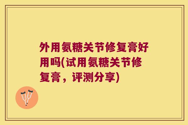 外用氨糖关节修复膏好用吗(试用氨糖关节修复膏，评测分享)
