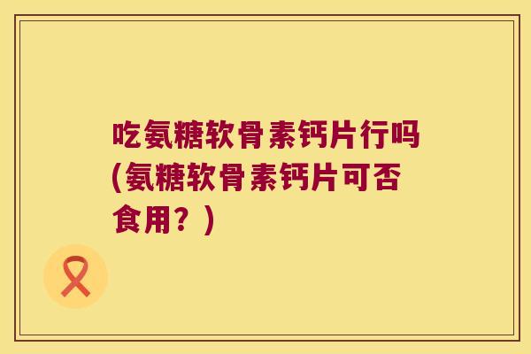 吃氨糖软骨素钙片行吗(氨糖软骨素钙片可否食用?) 吃氨糖软骨素钙片行吗(氨糖软骨素钙片可否食用?)