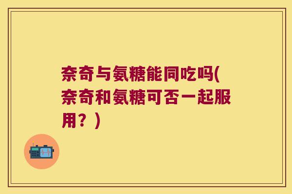 奈奇与氨糖能同吃吗(奈奇和氨糖可否一起服用？)