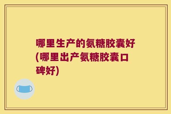 哪里生产的氨糖胶囊好(哪里出产氨糖胶囊口碑好) 哪里生产的氨糖胶囊好(哪里出产氨糖胶囊口碑好)