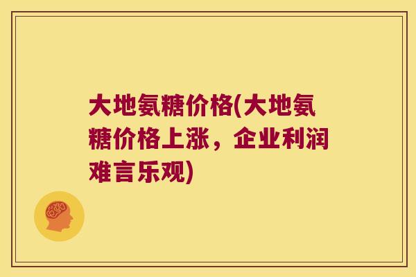 大地氨糖价格(大地氨糖价格上涨，企业利润难言乐观)