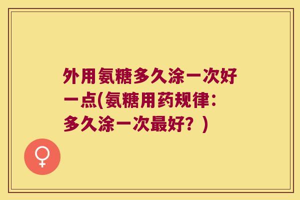 外用氨糖多久涂一次好一点(氨糖用药规律:多久涂一次好?) 外用氨糖多久涂一次好一点(氨糖用药规律:多久涂一次好?)