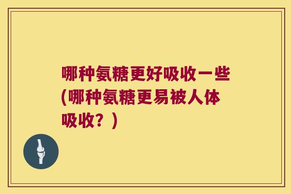 哪种氨糖更好吸收一些(哪种氨糖更易被人体吸收？)