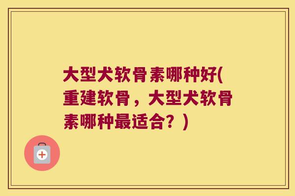 大型犬软骨素哪种好(重建软骨,大型犬软骨素哪种适合?) 大型犬软骨素哪种好(重建软骨,大型犬软骨素哪种适合?)