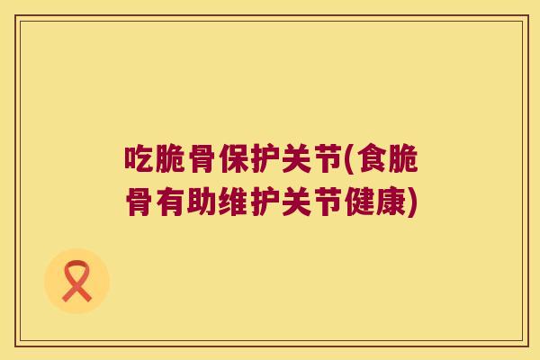 吃脆骨保护关节(食脆骨有助维护关节健康)