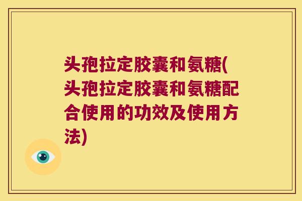 头孢拉定胶囊和氨糖(头孢拉定胶囊和氨糖配合使用的功效及使用方法)