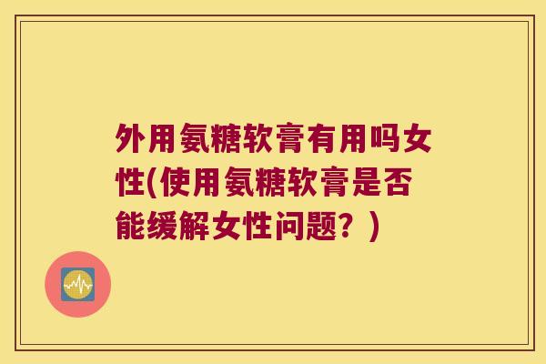 外用氨糖软膏有用吗女性(使用氨糖软膏是否能缓解女性问题？)