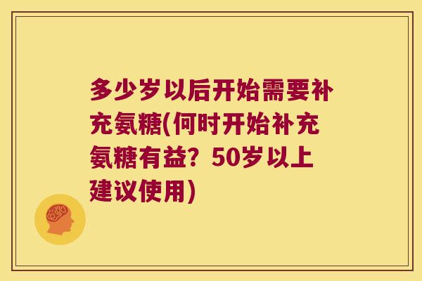 多少岁以后开始需要补充氨糖(何时开始补充氨糖有益？50岁以上建议使用)