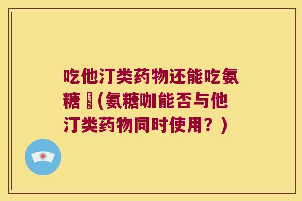 吃他汀类还能吃氨糖咟(氨糖咖能否与他汀类同时使用？)