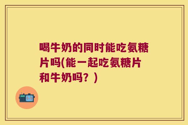 喝牛奶的同时能吃氨糖片吗(能一起吃氨糖片和牛奶吗？)