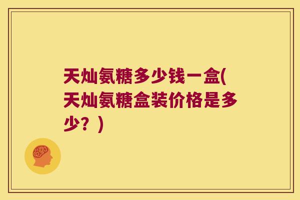 天灿氨糖多少钱一盒(天灿氨糖盒装价格是多少？)