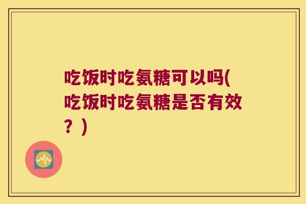 吃饭时吃氨糖可以吗(吃饭时吃氨糖是否有效?) 吃饭时吃氨糖可以吗(吃饭时吃氨糖是否有效?)