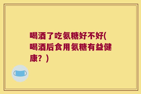 喝酒了吃氨糖好不好(喝酒后食用氨糖有益健康？)