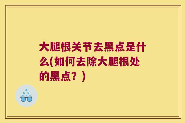 大腿根关节去黑点是什么(如何去除大腿根处的黑点?) 大腿根关节去黑点是什么(如何去除大腿根处的黑点?)