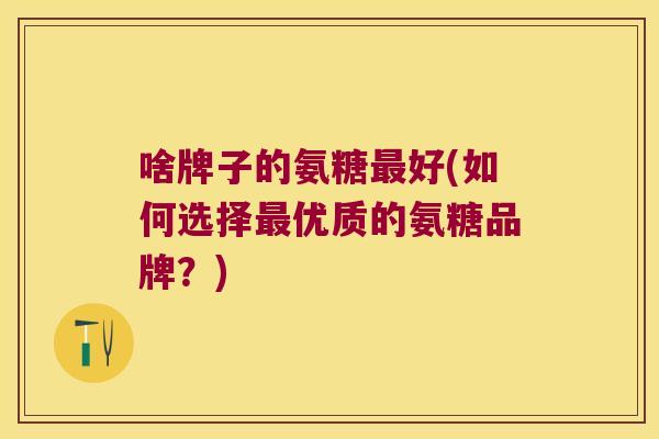 啥牌子的氨糖好(如何选择优质的氨糖品牌?) 啥牌子的氨糖好(如何选择优质的氨糖品牌?)