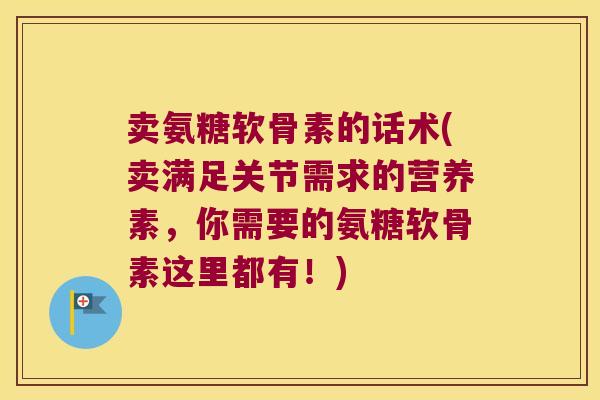 卖氨糖软骨素的话术(卖满足关节需求的营养素,你需要的氨糖软骨素这里都有!) 卖氨糖软骨素的话术(卖满足关节需求的营养素,你需要的氨糖软骨素这里都有!)