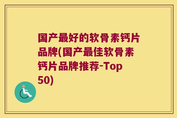 国产好的软骨素钙片品牌(国产佳软骨素钙片品牌推荐-Top50)