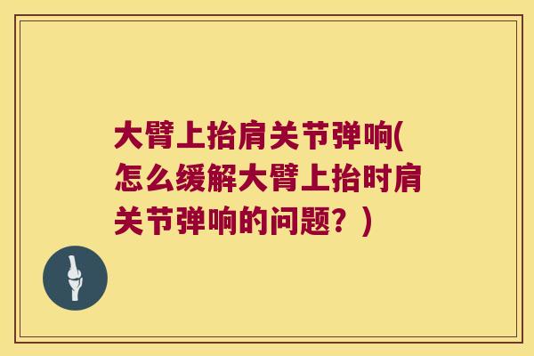 大臂上抬肩关节弹响(怎么缓解大臂上抬时肩关节弹响的问题？)