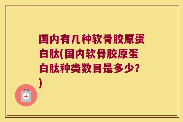 国内有几种软骨胶原蛋白肽(国内软骨胶原蛋白肽种类数目是多少?) 国内有几种软骨胶原蛋白肽(国内软骨胶原蛋白肽种类数目是多少?)