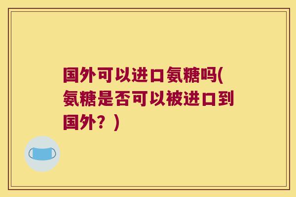 国外可以进口氨糖吗(氨糖是否可以被进口到国外?) 国外可以进口氨糖吗(氨糖是否可以被进口到国外?)