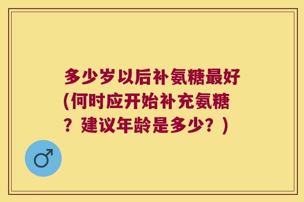 多少岁以后补氨糖好(何时应开始补充氨糖？建议年龄是多少？)