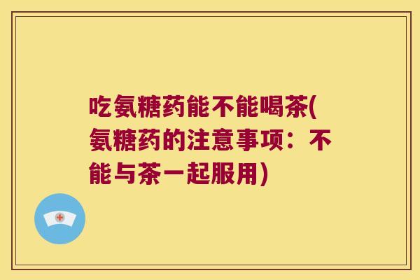 吃氨糖药能不能喝茶(氨糖药的注意事项：不能与茶一起服用)