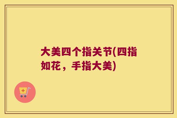 大美四个指关节(四指如花,手指大美) 大美四个指关节(四指如花,手指大美)