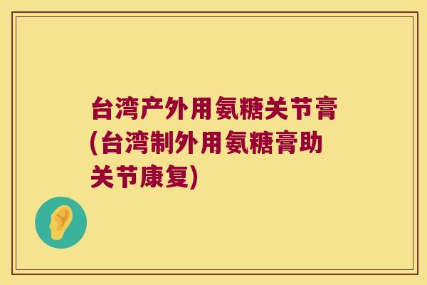 台湾产外用氨糖关节膏(台湾制外用氨糖膏助关节康复)