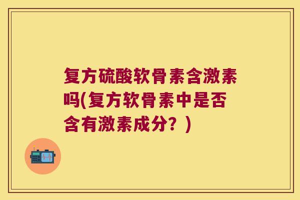 复方硫酸软骨素含激素吗(复方软骨素中是否含有激素成分？)