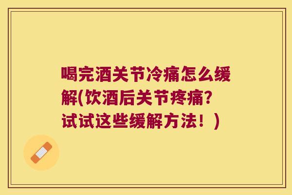 喝完酒关节冷痛怎么缓解(饮酒后关节？试试这些缓解方法！)