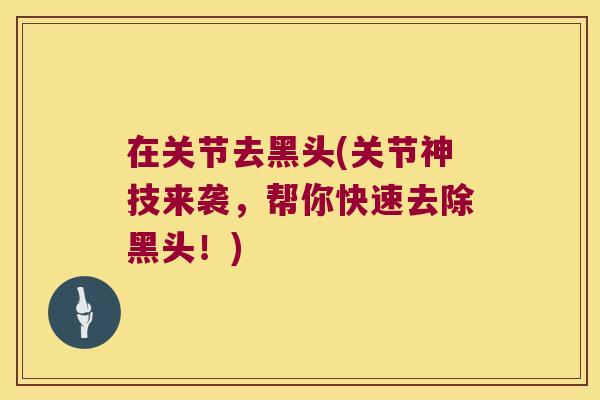 在关节去黑头(关节神技来袭，帮你快速去除黑头！)