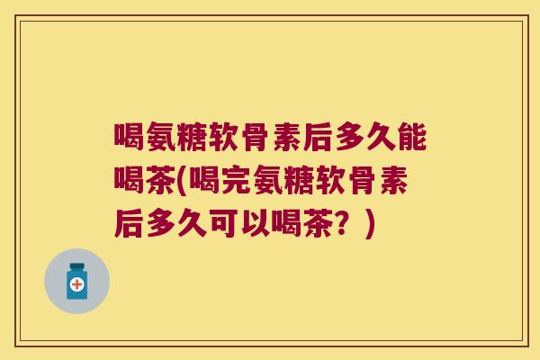 喝氨糖软骨素后多久能喝茶(喝完氨糖软骨素后多久可以喝茶？)
