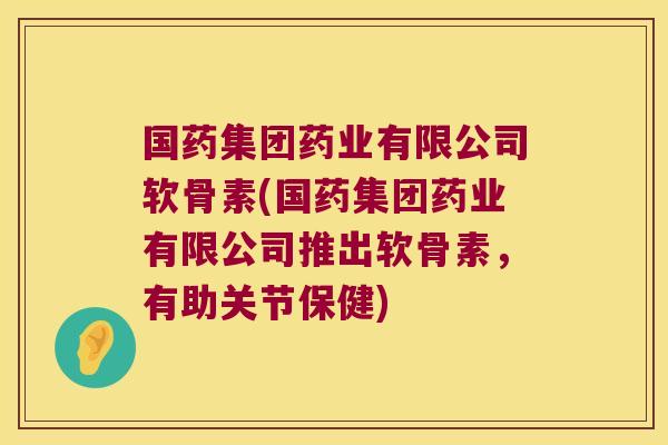 国药集团药业有限公司软骨素(国药集团药业有限公司推出软骨素，有助关节保健)