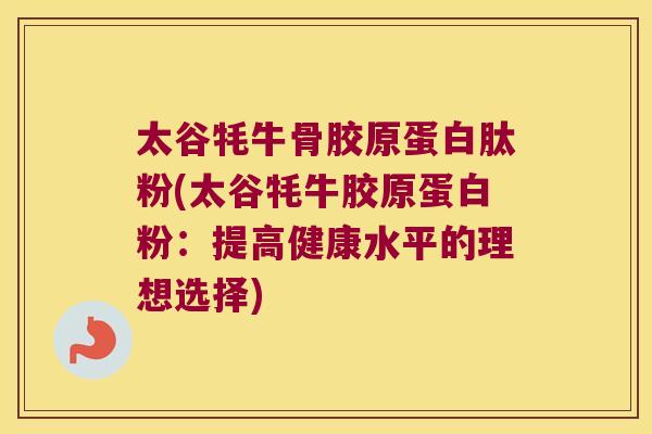 太谷牦牛骨胶原蛋白肽粉(太谷牦牛胶原蛋白粉:提高健康水平的理想选择) 太谷牦牛骨胶原蛋白肽粉(太谷牦牛胶原蛋白粉:提高健康水平的理想选择)