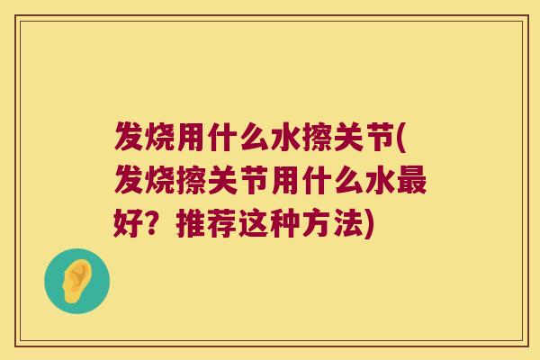 发烧用什么水擦关节(发烧擦关节用什么水好?推荐这种方法) 发烧用什么水擦关节(发烧擦关节用什么水好?推荐这种方法)